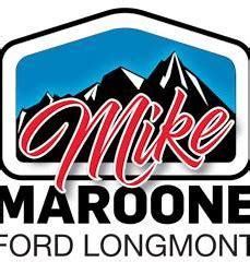 Mike maroone ford longmont - Mike Maroone Colorado is your premier Colorado Springs car dealership for new Chevrolet, Honda, and Volkswagen models. Visit our Colorado Springs auto dealership to check out new and used vehicles from VW, Chevy, Honda, and more! ... Mike Maroone Ford Longmont. 235 Alpine Street Longmont, CO 80501. Sales: (720) 771-6003 …